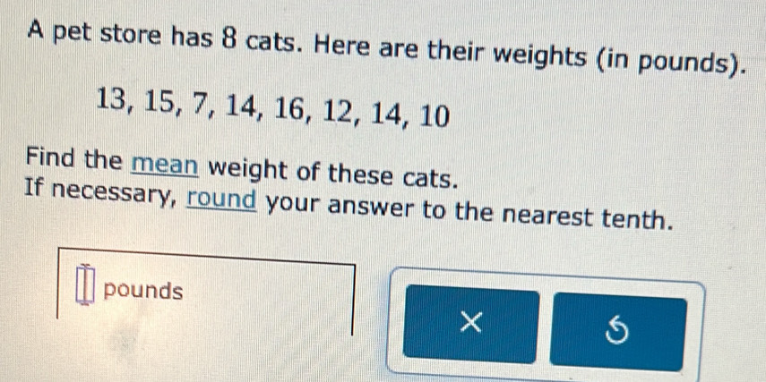 A pet store has 8 cats. Here are their weights (in pounds).
13, 15, 7, 14, 16, 12, 14, 10
Find the mean weight of these cats. 
If necessary, round your answer to the nearest tenth.
pounds
×