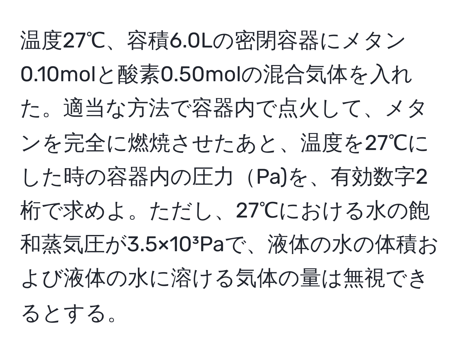 温度27℃、容積6.0Lの密閉容器にメタン0.10molと酸素0.50molの混合気体を入れた。適当な方法で容器内で点火して、メタンを完全に燃焼させたあと、温度を27℃にした時の容器内の圧力Pa)を、有効数字2桁で求めよ。ただし、27℃における水の飽和蒸気圧が3.5×10³Paで、液体の水の体積および液体の水に溶ける気体の量は無視できるとする。