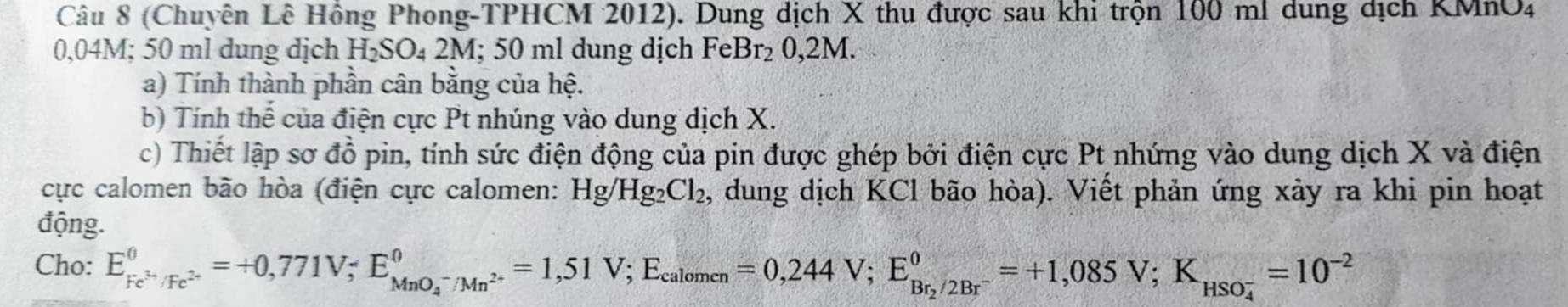 (Chuyên Lê Hồng Phong-TPHCM 2012). Dung dịch X thu được sau khi trộn 100 ml dung dịch KMnO4
0,04M; 50 ml dung dịch H_2SO_42M; 5 0 ml dung dịch FeBr_20,2M
a) Tính thành phần cân bằng của hệ. 
b) Tính thể của điện cực Pt nhúng vào dung dịch X. 
c) Thiết lập sơ đồ pin, tính sức điện động của pin được ghép bởi điện cực Pt nhứng vào dung dịch X và điện 
cực calomen bão hòa (điện cực calomen: Hg/Hg_2Cl_2, , dung dịch KCl bão hòa). Viết phản ứng xảy ra khi pin hoạt 
động. 
Cho: E_Fe^(3+)/Fe^(2+)^0=+0,771V; E_(MnO_4)^-/Mn^(2+)^0=1,51V; E_calomen=0,244V; E_Br_2/2Br^-^0=+1,085V; K_(HSO_4)^(-2)=10^(-2)