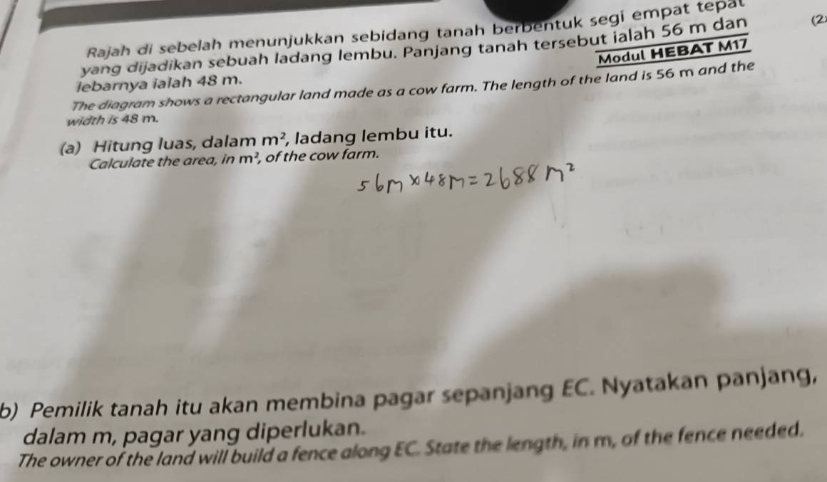 Rajah di sebelah menunjukkan sebidang tanah berbentuk segi empat tepal 
yang dijadikan sebuah ladang lembu. Panjang tanah tersebut jalah 56 m dan (2 
Modul HEBAT M17
lebarnya ialah 48 m. 
The diagram shows a rectangular land made as a cow farm. The length of the land is 56 m and the 
width is 48 m. 
(a) Hitung luas, dalam m^2 , ladang lembu itu. 
Calculate the area, in m^2, , of the cow farm. 
b) Pemilik tanah itu akan membina pagar sepanjang EC. Nyatakan panjang, 
dalam m, pagar yang diperlukan. 
The owner of the land will build a fence along EC. State the length, in m, of the fence needed.