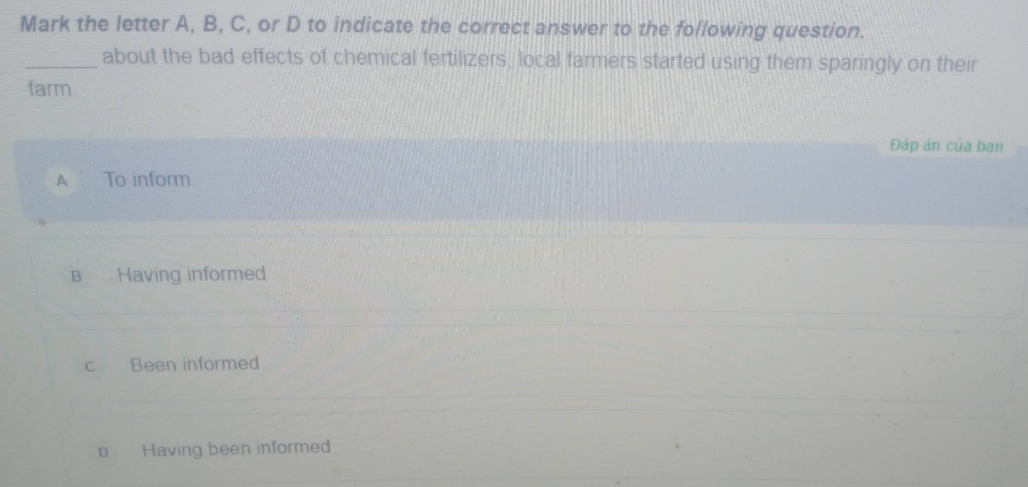 Mark the letter A, B, C, or D to indicate the correct answer to the following question.
_about the bad effects of chemical fertilizers, local farmers started using them sparingly on their
farm.
Đáp án của bạn
A To inform
B Having informed
c Been informed
D Having been informed