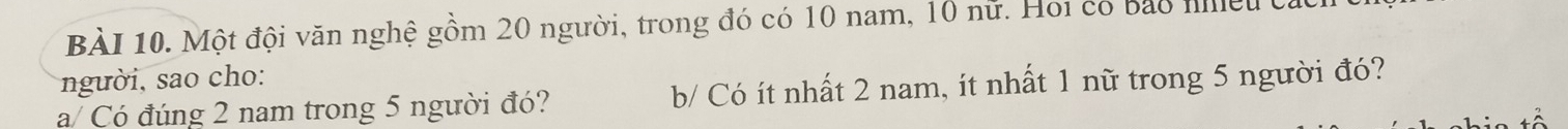 Một đội văn nghệ gồm 20 người, trong đó có 10 nam, 10 nữ. Hoi có bảo nệu ở 
người, sao cho: 
a/ Có đúng 2 nam trong 5 người đó? b/ Có ít nhất 2 nam, ít nhất 1 nữ trong 5 người đó?
