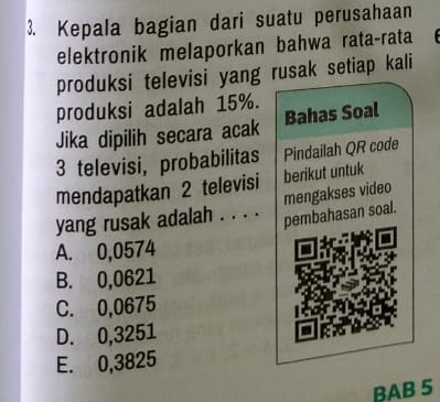 Kepala bagian dari suatu perusahaan
elektronik melaporkan bahwa rata-rata
produksi televisi yang rusak setiap kali
produksi adalah 15%.
Jika dipilih secara acak Bahas Soal
3 televisi, probabilitas Pindailah QR code
mendapatkan 2 televisi berikut untuk
mengakses video
yang rusak adalah . . . . pembahasan soal.
A. 0,0574
B. 0,0621
C. 0,0675
D. 0,3251
E. 0,3825
BAB 5