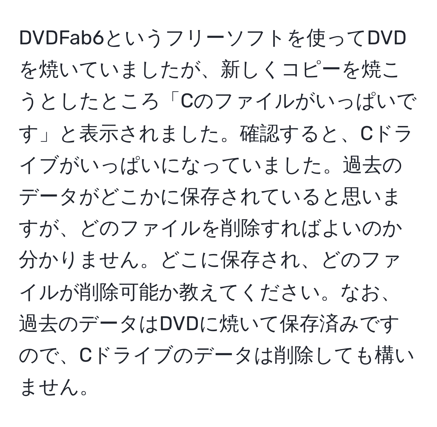 DVDFab6というフリーソフトを使ってDVDを焼いていましたが、新しくコピーを焼こうとしたところ「Cのファイルがいっぱいです」と表示されました。確認すると、Cドライブがいっぱいになっていました。過去のデータがどこかに保存されていると思いますが、どのファイルを削除すればよいのか分かりません。どこに保存され、どのファイルが削除可能か教えてください。なお、過去のデータはDVDに焼いて保存済みですので、Cドライブのデータは削除しても構いません。