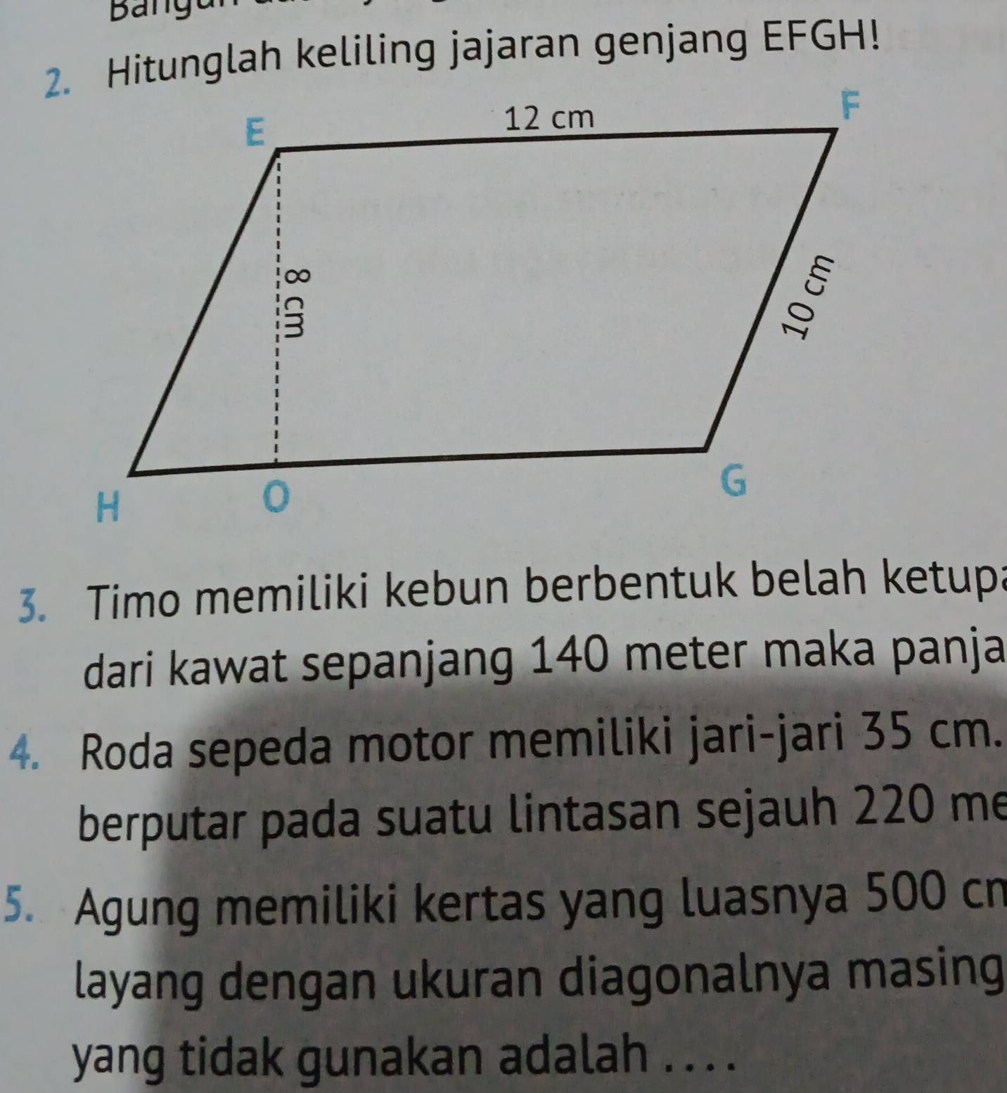 Hitunglah keliling jajaran genjang EFGH! 
3. Timo memiliki kebun berbentuk belah ketupa 
dari kawat sepanjang 140 meter maka panja 
4. Roda sepeda motor memiliki jari-jari 35 cm. 
berputar pada suatu lintasan sejauh 220 me 
5. Agung memiliki kertas yang luasnya 500 cn
layang dengan ukuran diagonalnya masing 
yang tidak gunakan adalah . . . .