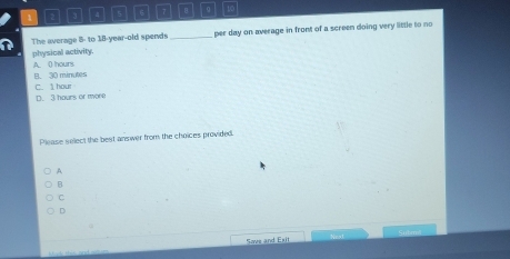 3 4 5 6 17 B g 10
The average 8: to 18 -year-old spends _per day on average in front of a screen doing very little to no
physical activity.
A. 0 hours
B. 30 minutes
D. 3 hours or more C. hour
Please select the best answer from the choices provided.
A
B
C
D
Save and Exit Nest