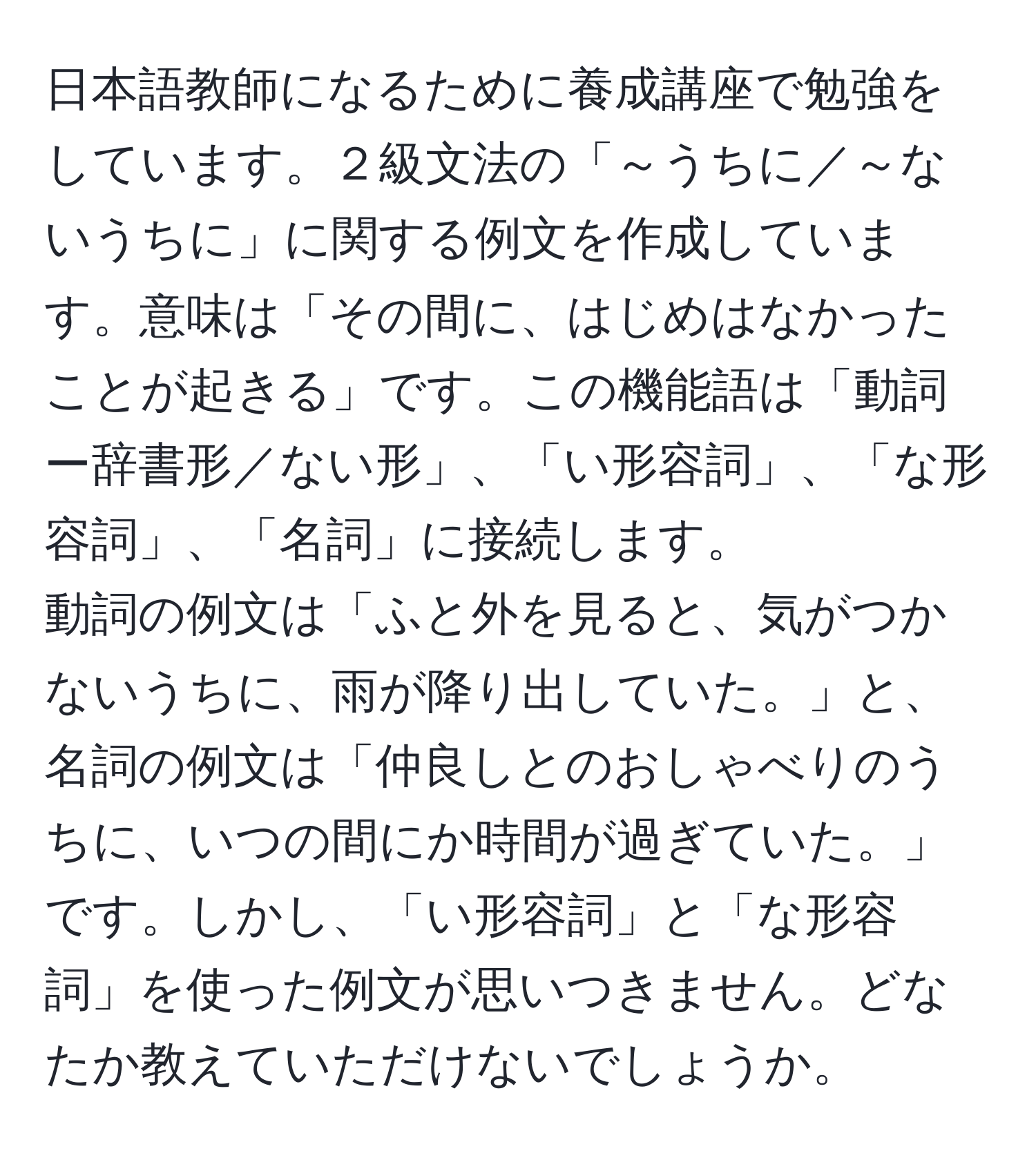 日本語教師になるために養成講座で勉強をしています。２級文法の「～うちに／～ないうちに」に関する例文を作成しています。意味は「その間に、はじめはなかったことが起きる」です。この機能語は「動詞ー辞書形／ない形」、「い形容詞」、「な形容詞」、「名詞」に接続します。 
動詞の例文は「ふと外を見ると、気がつかないうちに、雨が降り出していた。」と、名詞の例文は「仲良しとのおしゃべりのうちに、いつの間にか時間が過ぎていた。」です。しかし、「い形容詞」と「な形容詞」を使った例文が思いつきません。どなたか教えていただけないでしょうか。