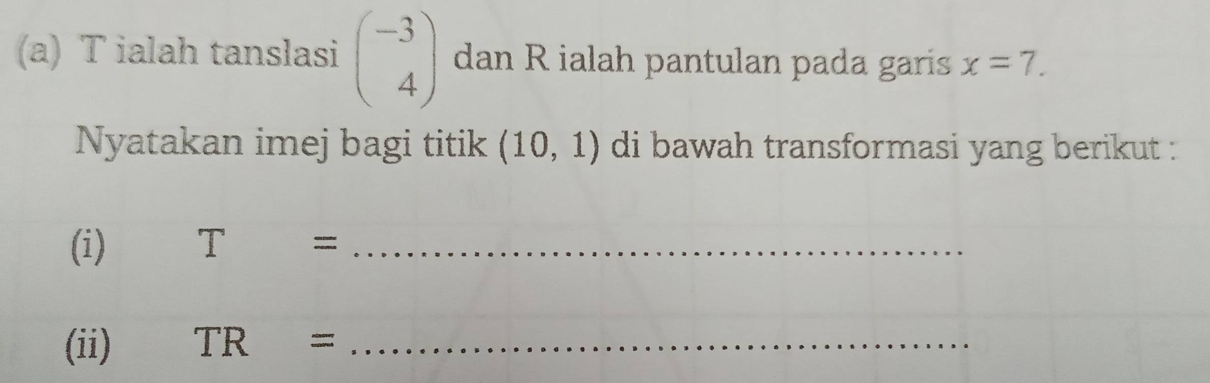 ialah tanslasi beginpmatrix -3 4endpmatrix dan R ialah pantulan pada garis x=7. 
Nyatakan imej bagi titik (10,1) di bawah transformasi yang berikut : 
(i) T= _ 
(ii) TR= _