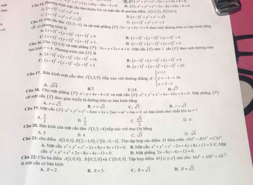 7y^2+x^2+11x+10y-26z-3=0. OB (S):x^3+y^3+x^3-5x-y+4x+4=0
tm A (x-1)^2+y^2+z^2=5 D. (5):x^2+y^2+z^2-5x-8y+10z-5=0.
mội  * ău 14, Thng trình một cầu tâm thuộc Oc và mặt cầu đi qua hai điểm A(1,1,2),B(3,0,1)
C.
B. (x-1)^2+y^2+z^2=sqrt(5)
Câu 15, Một cầu têm (x-1)^2+y^2+z^2=sqrt(5) D (x+1)^2+y^2+z^2=5
có sqrt(3) có phương trình là I(1,2,-1) và cầi mặt phầng (P):2x-y+2z-1=0 theo một đường tròn có bàn kinh bằng
A.
C.
Câu 16. Cho (x+1)^2+(y+2)^2+(z-1)^2=3. (x+1)^2+(y+2)^2+(z-1)^2=9.
B. (x-1)^2+(y-2)^2+(z+1)^2=9.
D. (x-1)^2+(y-2)^2+(z+1)^2=3.
hản kinh r=4 I(1,1,1) và mặt phẳng (P) 2x+y+2z+4=0. Mặt cầu (S) tâm / cắt (P) theo một đường tròn
. Phương trình của (S) là
A. (x-1)^2+(y-1)^2+(z-1)^2=16. (x-1)^2+(y-1)^2+(z-1)^2=25.
C. (x-1)^2+(y-1)^2+(z-1)^2=5. B. (x-1)^2+(y-1)^2+(z-1)^2=9.
D.
Câu 17. Bán kính mặt cầu tâm I(1;3;5) tiếp xúc với đường thắng d:beginarrayl x=t y=-1-t z=2-tendarray. là:
A. sqrt(14).
B.7. C.14. D. sqrt(7).
Câu 18. Cho mặt phẳng (P):x-y+4z-4=0 và mặt cầu (S):x^2+y^2+z^2-4x-10z+4=0 Mặt pháng (P)
cát mặt cầu (S) theo giao tuyển là đường tròn có bán kinh bằng
A. r=sqrt(2). B.
Câu 19. Mặt cầu (S):x^2+y^2+z^2-4mx+4y+2mz+m^3+4m=0 r=sqrt(3). C. sqrt(7). D. r=sqrt(5).
có bán kính nhó nhất khì m= ?
A.  1/3  B.  1/2  C.  sqrt(3)/2  D. 0
Câu 20, Bán kính của mặt cầu tâm I(3;3;-4) tiếp xúc với trục Oy bằng
A. 5
Cầu 21: cho điểm A(1;0;1),B(2;-1;0),C(0;-3;-1) B. 4 C. sqrt(5) D. sqrt(6). Tim tập hợp các điểm Mf thỏa mãn AM^2-BM^2=CM^2.
A. Mặt cầu x^2+y^2+z^2-2x+8y+4z+13=0 B. Mặt cầu x^3+y^2+z^2-2x+4y+8z+13=0 C. MM
cầu x^2+y^2+z^2+2x-8y-4z-13=0. M(x,y,z) sao cho
Cầu 22: Cho ba điểm A(1;0;0),B(0;2;0) và C(0;0;3). Tập hợp điểm D. Mặt phẳng 2x-8y-4z-13=0. MA^2=MB^2+MC^2
là một cầu có bán kính R=sqrt(3).
A. R=2. B. R=3. C. R=sqrt(2). D.