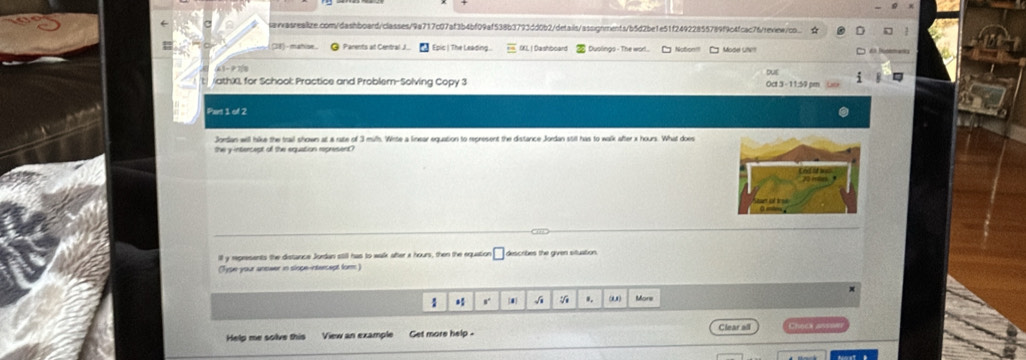 saiasreaiize.com/dashboard/classes/9a717c07af3b4bf09af538b3793dd0b2/details/assignments/b5d2be1e51f24922855789f9c4fcac76/review/co. 
Parents at Central J Epic | The Leading . OKL | Dashboard Duolings - The wort. Notion! Mode Ut O é Noma= 
DuE 
/athX), for School: Practice and Problem-Solving Copy 3 Oct 3 - 11:59 pm Lae 
Part 1 of 2 
Jordan will like the trail shown at a rate of 3 mil. Wite a linear equation to represent the distance Jordan stil has to walk after x hours. What does 
he intercest of the equation mone en 
ill y represents the distance Jurdan still has to walk after x hours, then the equatio 0 describes the given situation. 
(Type-your anower in slope-intercept form) 
1 s. 1 si 1. (1) More 
Help me solve this View an example Get more help - Clear all Chec 45)