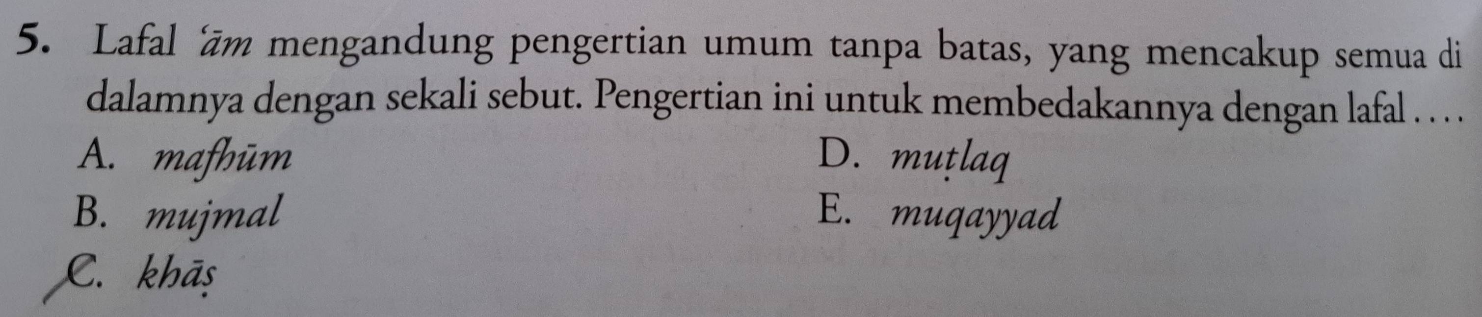 Lafal 'ām mengandung pengertian umum tanpa batas, yang mencakup semua di
dalamnya dengan sekali sebut. Pengertian ini untuk membedakannya dengan lafal . . .
A. mafhūm D. muṭlaq
B. mujmal E. muqayyad
C. khāş