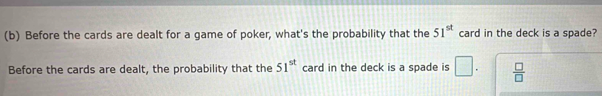 Before the cards are dealt for a game of poker, what's the probability that the 51^(st) card in the deck is a spade?
Before the cards are dealt, the probability that the card in the deck is a spade is 51^(st) □.  □ /□  