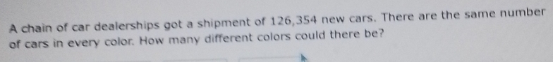 A chain of car dealerships got a shipment of 126,354 new cars. There are the same number 
of cars in every color. How many different colors could there be?