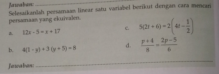 Jawaban: 
_ 
Selesaikanlah persamaan linear satu variabel berikut dengan cara mencari 
persamaan yang ekuivalen. 
a. 12x-5=x+17 C. 5(2t+6)=2(4t- 1/2 )
b. 4(1-y)+3(y+5)=8
d.  (p+4)/8 = (2p-5)/6 
_ 
Jawaban: 
_