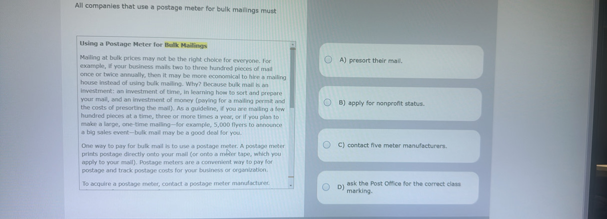 All companies that use a postage meter for bulk mailings must
Using a Postage Meter for Bulk Mailings
Mailing at bulk prices may not be the right choice for everyone. For A) presort their mail.
example, if your business mails two to three hundred pieces of mail
once or twice annually, then it may be more economical to hire a mailing
house instead of using bulk mailing. Why? Because bulk mail is an
investment: an investment of time, in learning how to sort and prepare
your mail, and an investment of money (paying for a mailing permit and B) apply for nonprofit status.
the costs of presorting the mail). As a guideline, if you are mailing a few
hundred pieces at a time, three or more times a year, or if you plan to
make a large, one-time mailing—for example, 5,000 flyers to announce
a big sales event—bulk mail may be a good deal for you.
One way to pay for bulk mail is to use a postage meter. A postage meter C) contact five meter manufacturers.
prints postage directly onto your mail (or onto a meter tape, which you
apply to your mail). Postage meters are a convenient way to pay for
postage and track postage costs for your business or organization.
To acquire a postage meter, contact a postage meter manufacturer. D) ask the Post Office for the correct class
marking.