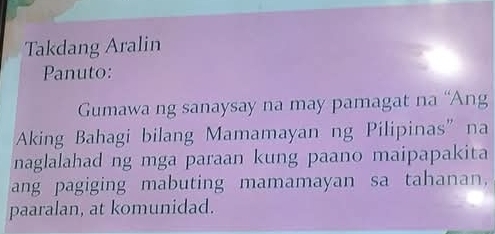 Takdang Aralin 
Panuto: 
Gumawa ng sanaysay na may pamagat na “Ang 
Aking Bahagi bilang Mamamayan ng Pilipinas” na 
naglalahad ng mga paraan kung paano maipapakita 
ang pagiging mabuting mamamayan sa tahanan, 
paaralan, at komunidad.