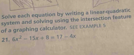 Solve each equation by writing a linear-quadratic 
system and solving using the intersection feature 
of a graphing calculator. SEE EXAMPLE 5 
21. 6x^2-15x+8=17-4x