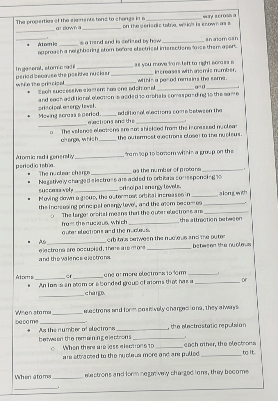The properties of the elements tend to change in a _way across a 
_ 
or down a _on the periodic table, which is known as a 
. 
_Atomic _is a trend and is defined by how _an atom can 
approach a neighboring atom before electrical interactions force them apart. 
In general, atomic radii _as you move from left to right across a 
period because the positive nuclear _increases with atomic number, 
while the principal _within a period remains the same. 
Each successive element has one additional _and_ 
. 
and each additional electron is added to orbitals corresponding to the same 
principal energy level. 
Moving across a period, _additional electrons come between the 
_ 
electrons and the _. 
。 The valence electrons are not shielded from the increased nuclear 
charge, which _the outermost electrons closer to the nucleus. 
Atomic radii generally _from top to bottom within a group on the 
periodic table. 
The nuclear charge _as the number of protons_ 
. 
Negatively charged electrons are added to orbitals corresponding to 
successively _principal energy levels. 
Moving down a group, the outermost orbital increases in _along with 
the increasing principal energy level, and the atom becomes_ 
. 
The larger orbital means that the outer electrons are_ 
from the nucleus, which _the attraction between 
outer electrons and the nucleus. 
As _orbitals between the nucleus and the outer 
electrons are occupied, there are more _between the nucleus 
and the valence electrons. 
Atoms_ _one or more electrons to form_ 
. 
or 
An ion is an atom or a bonded group of atoms that has a _or 
_charge. 
When atoms _electrons and form positively charged ions, they always 
become _. 
As the number of electrons _, the electrostatic repulsion 
between the remaining electrons _. 
When there are less electrons to _each other, the electrons 
are attracted to the nucleus more and are pulled _to it. 
When atoms_ electrons and form negatively charged ions, they become 
__.