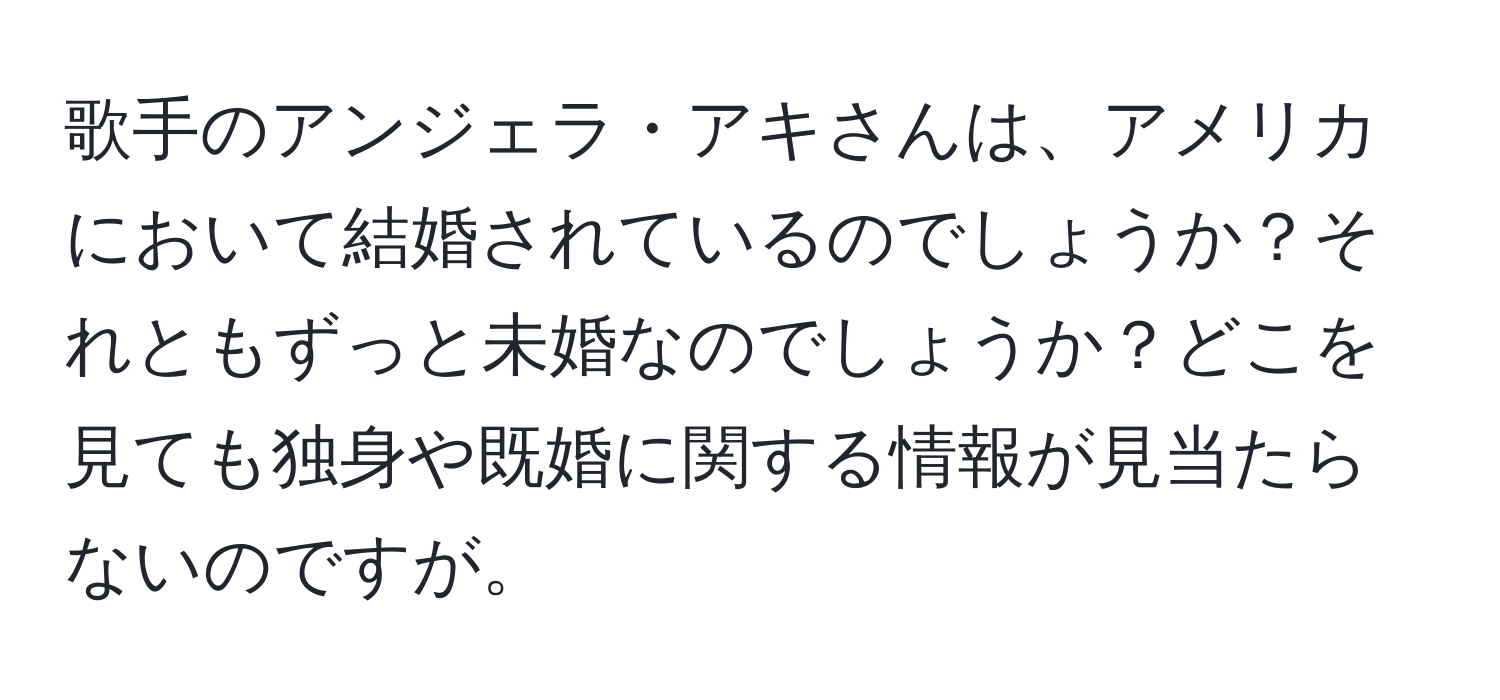 歌手のアンジェラ・アキさんは、アメリカにおいて結婚されているのでしょうか？それともずっと未婚なのでしょうか？どこを見ても独身や既婚に関する情報が見当たらないのですが。