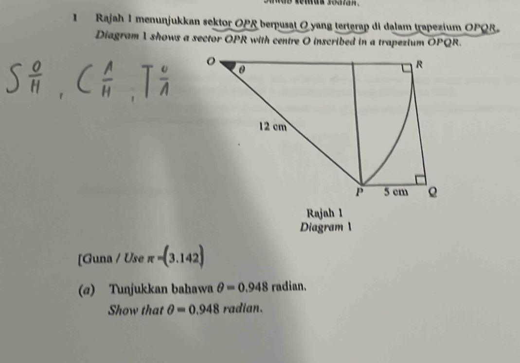 wb semun soatan . 
1 Rajah 1menunjukkan sektor OPR berpusat 0 yang terterap di dalam trapezium OPQR
Diagram 1 shows a sector OPR with centre O inscribed in a trapezium OPQR. 
Rajah 1 
Diagram 
[Guna / Use π =(3.142)
(@) Tunjukkan bahawa θ =0.948 radian. 
Show that θ =0.948 radian.