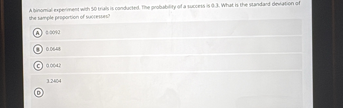 A binomial experiment with 50 trials is conducted. The probability of a success is 0.3. What is the standard deviation of
the sample proportion of successes?
A 0.0092
B 0.0648
C 0.0042
3.2404
D