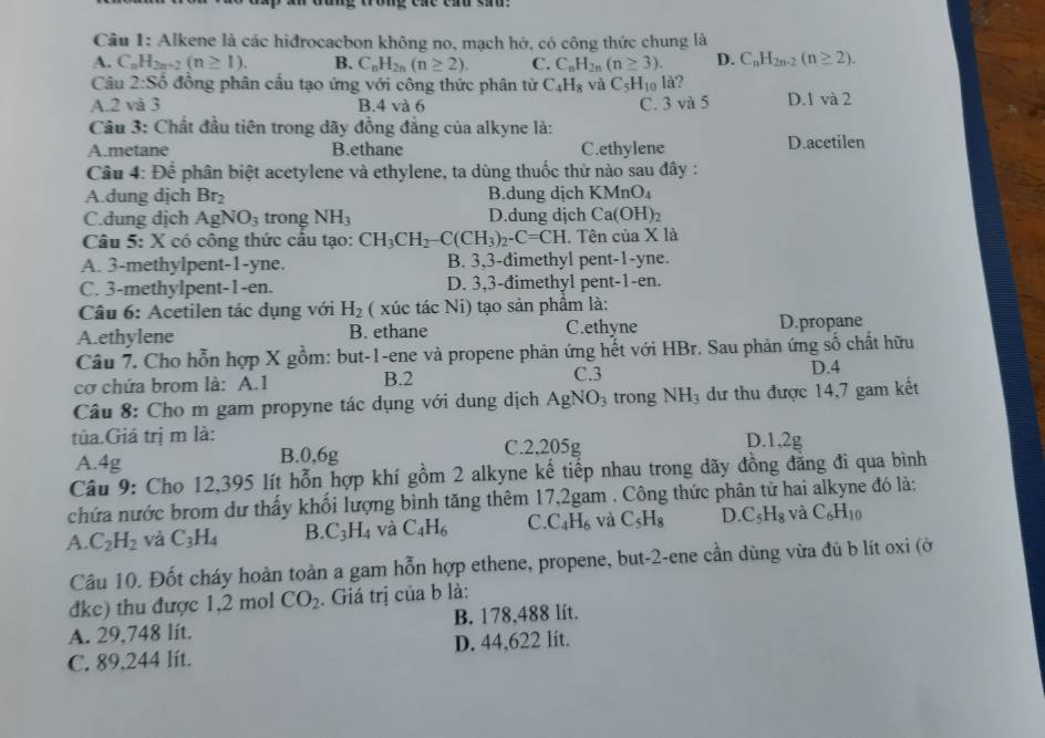 Alkene là các hiđrocacbon không no, mạch hở, có công thức chung là
A. C_nH_2n+2(n≥ 1). B. C_nH_2n(n≥ 2). C. C_nH_2n(n≥ 3). D. C_nH_2n-2(n≥ 2).
Câu 2:Sdot o đồng phân cấu tạo ứng với công thức phân tử C_4H_8 và C_5H_10 là?
A.2 và 3 B.4 và 6 C. 3 và 5 D.1 va2
Câu 3: Chất đầu tiên trong dãy đồng đẳng của alkyne là:
A.metane B.ethane C.ethylene D.acetilen
Câầu 4: Để phân biệt acetylene và ethylene, ta dùng thuốc thử nào sau đây :
A.dung dịch Br_2 B.dung dịch KMnO_4
C.dung dịch AgNO_3 trong NH_3 D.dung dịch Ca(OH)_2
Câu 5: X có công thức cầu tạo: CH_3CH_2-C(CH_3)_2-C=CH.  Tên của X là
A. 3-methylpent-1-yne. B. 3,3-dimethyl pent-1-yne.
C. 3-methylpent-1-en. D. 3,3-đimethyl pent-1-en.
Câu 6: Acetilen tác dụng với H_2 ( xúc tác Ni) tạo sản phẩm là:
A.ethylene B. ethane C.ethyne D.propane
Câu 7. Cho hỗn hợp X gồm: but-1-ene và propene phản ứng hết với HBr. Sau phản ứng số chất hữu
cơ chứa brom là: A.1 B.2 C.3 D.4
Câu 8: Cho m gam propyne tác dụng với dung dịch AgNO_3 trong NH_3 dư thu được 14,7 gam kết
tủa.Giá trị m là: D.1,2g
A 4g
B.0.6g C.2,205g
Câu 9: Cho 12,395 lít hỗn hợp khí gồm 2 alkyne kế tiếp nhau trong dãy đồng đăng đi qua bình
chứa nước brom dư thấy khối lượng bình tăng thêm 17,2gam . Công thức phân tử hai alkyne đó là:
A. C_2H_2 và C_3H_4 B. C_3H_4 và C_4H_6 C. C_4H_6 và C_5H_8 D. C_5H_8 và C_6H_10
Câu 10. Đốt cháy hoàn toàn a gam hỗn hợp ethene, propene, but-2-ene cần dùng vừa đù b lít oxi (ở
đke) thu được 1,2 mol CO_2. Giá trị của b là:
A. 29,748 lít. B. 178,488 lít.
C. 89,244 lít. D. 44,622 lit.