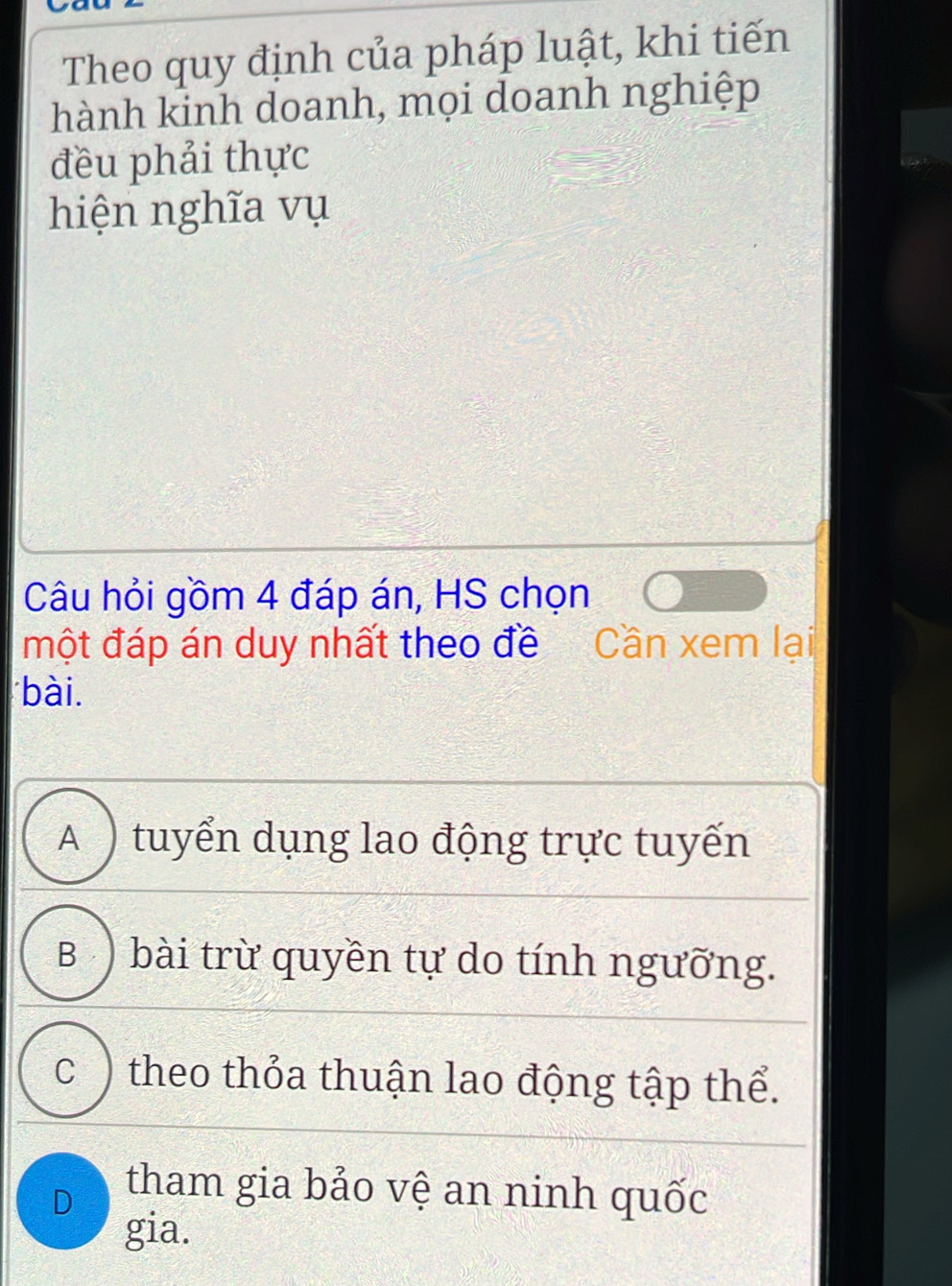 Theo quy định của pháp luật, khi tiến
hành kinh doanh, mọi doanh nghiệp
đều phải thực
hiện nghĩa vụ
Câu hỏi gồm 4 đáp án, HS chọn
một đáp án duy nhất theo đề Cần xem lại
bài.
A ) tuyển dụng lao động trực tuyến
B ) bài trừ quyền tự do tính ngưỡng.
c ) theo thỏa thuận lao động tập thể.
D tham gia bảo vệ an ninh quốc
gia.