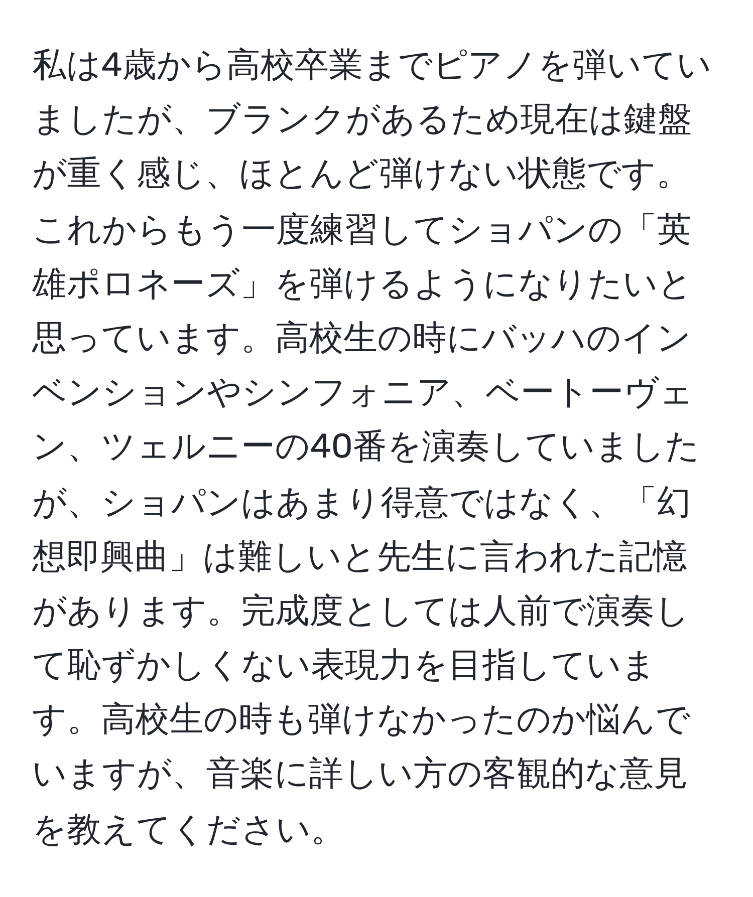 私は4歳から高校卒業までピアノを弾いていましたが、ブランクがあるため現在は鍵盤が重く感じ、ほとんど弾けない状態です。これからもう一度練習してショパンの「英雄ポロネーズ」を弾けるようになりたいと思っています。高校生の時にバッハのインベンションやシンフォニア、ベートーヴェン、ツェルニーの40番を演奏していましたが、ショパンはあまり得意ではなく、「幻想即興曲」は難しいと先生に言われた記憶があります。完成度としては人前で演奏して恥ずかしくない表現力を目指しています。高校生の時も弾けなかったのか悩んでいますが、音楽に詳しい方の客観的な意見を教えてください。