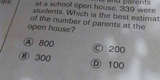 pand parents
ups at a school open house, 339 were
students. Which is the best estimat
of the number of parents at the
open house?
Ⓐ 800 © 200
Ⓑ 300 Ⓓ 100