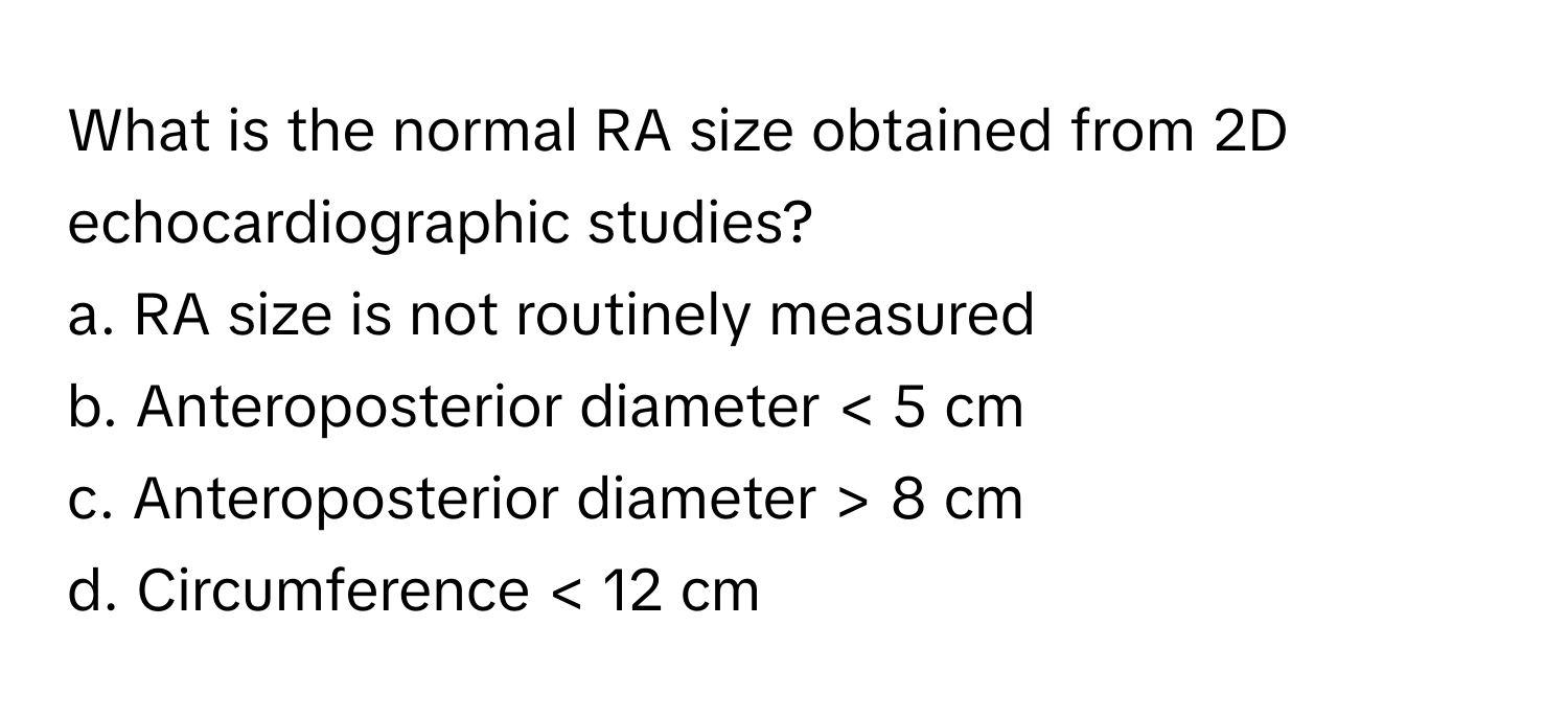 What is the normal RA size obtained from 2D echocardiographic studies?

a. RA size is not routinely measured 
b. Anteroposterior diameter < 5 cm 
c. Anteroposterior diameter > 8 cm 
d. Circumference < 12 cm