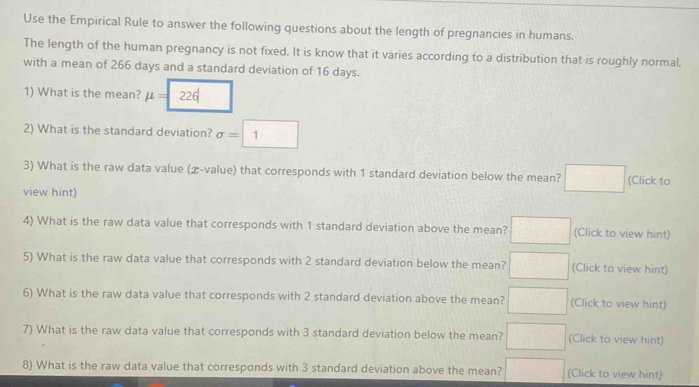 Use the Empirical Rule to answer the following questions about the length of pregnancies in humans. 
The length of the human pregnancy is not fixed. It is know that it varies according to a distribution that is roughly normal. 
with a mean of 266 days and a standard deviation of 16 days. 
1) What is the mean? mu =
2) What is the standard deviation? sigma =1
3) What is the raw data value (æ-value) that corresponds with 1 standard deviation below the mean? □ (Click to 
view hint) 
4) What is the raw data value that corresponds with 1 standard deviation above the mean? □ (Click to view hint) 
5) What is the raw data value that corresponds with 2 standard deviation below the mean? □ (Click to view hint) 
6) What is the raw data value that corresponds with 2 standard deviation above the mean? □ (Click to view hint) 
7) What is the raw data value that corresponds with 3 standard deviation below the mean? □ (Click to view hint) 
8) What is the raw data value that corresponds with 3 standard deviation above the mean? □ (Click to view hint)