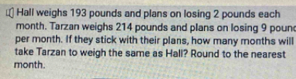 Hall weighs 193 pounds and plans on losing 2 pounds each
month. Tarzan weighs 214 pounds and plans on losing 9 poun
per month. If they stick with their plans, how many months will 
take Tarzan to weigh the same as Hall? Round to the nearest
month.