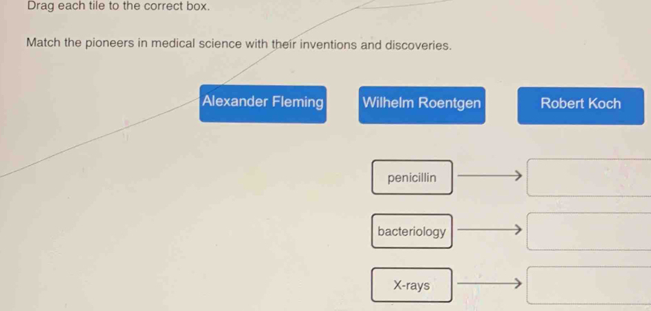 Drag each tile to the correct box.
Match the pioneers in medical science with their inventions and discoveries.
Alexander Fleming Wilhelm Roentgen Robert Koch
penicillin
bacteriology
X -rays