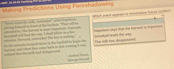 189 1 24 -25 Yamfan er L L A X 
Making Predictions Using Foreshadowing
"Never mind the milk, comrades!" cried Napoleon, Which event appears to foreshadow future conflict?
placing himself in front of the buckets. "That will be
attended to. The harvest is more important. Comrade
Snowball will lead the way. I shall follow in a few Napoleon says that the harvest is important.
minutes. Forward, comrades! The hay is waiting." Snowball leads the way.
So the animals trooped down to the hayfield to begin the
harvest, and when they came back in that evening it was The milk has disappeared.
noticed that the milk had disappeared.
-Animal Farm,
George Orwell