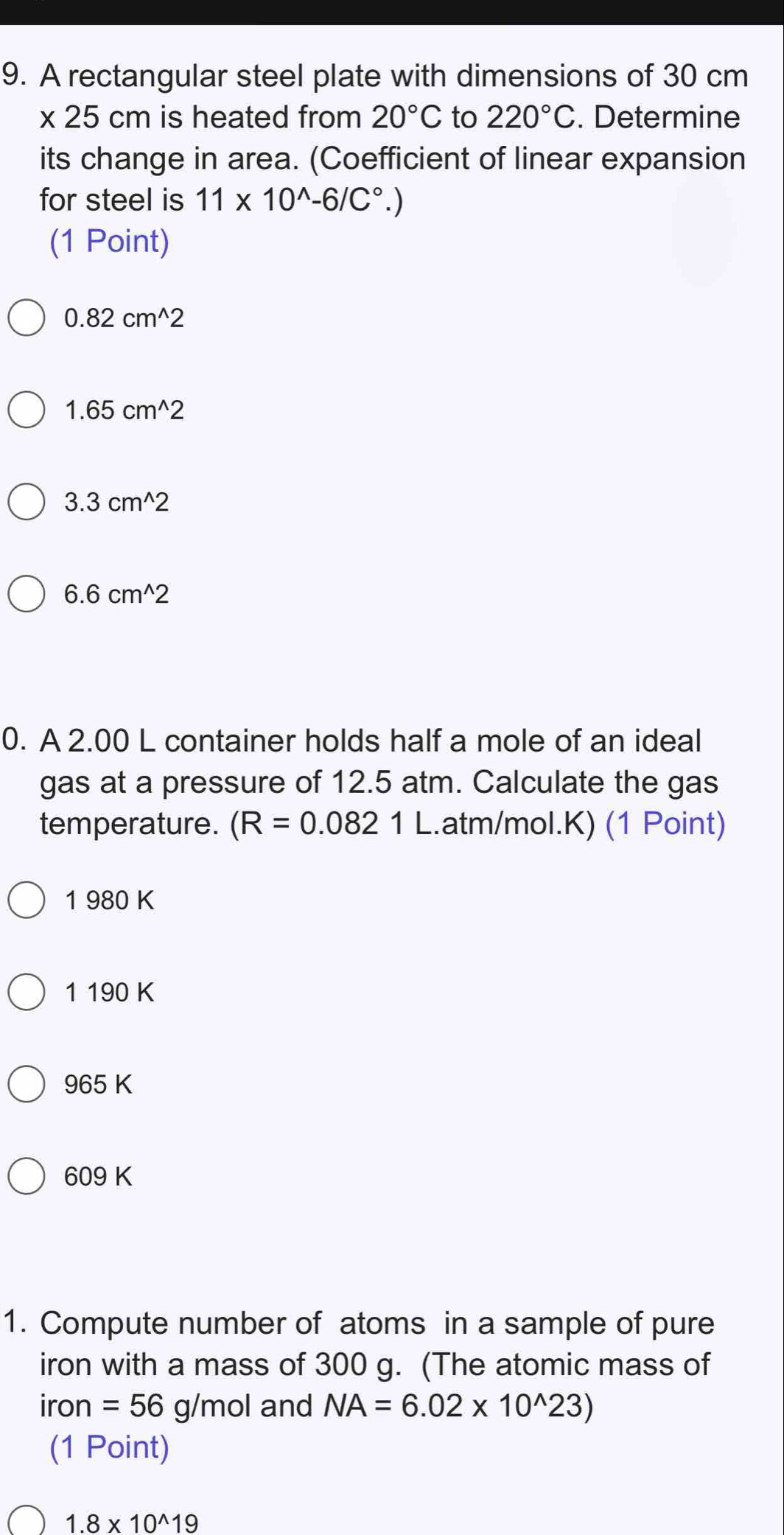 A rectangular steel plate with dimensions of 30 cm
* 25cm is heated from 20°C to 220°C. Determine
its change in area. (Coefficient of linear expansion
for steel is 11* 10^(wedge)-6/C°.)
(1 Point)
0.82cm^(wedge)2
1.65cm^(wedge)2
3.3cm^(wedge)2
6.6cm^(wedge)2
0. A 2.00 L container holds half a mole of an ideal
gas at a pressure of 12.5 atm. Calculate the gas
temperature. (R=0.0821L.. atm/mol.K) (1 Point)
1 980 K
1 190 K
965 K
609 K
1. Compute number of atoms in a sample of pure
iron with a mass of 300 g. (The atomic mass of
iron =56g/mol and NA=6.02* 10^(wedge)23)
(1 Point)
1.8* 10^(wedge)19