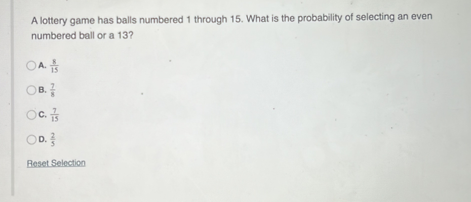 A lottery game has balls numbered 1 through 15. What is the probability of selecting an even
numbered ball or a 13?
A.  8/15 
B.  7/8 
C.  7/15 
D.  2/5 
Reset Selection