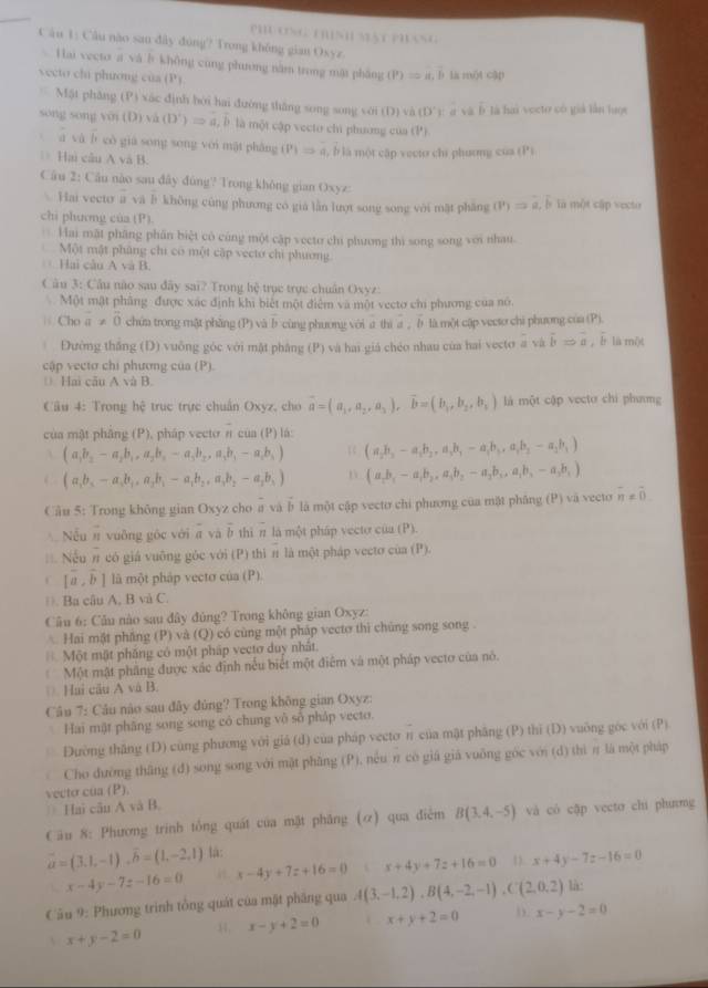 PH CNG ThìNH Mật Ph áNG
Câu 1: Câu nào san đây đòng? Trong không gian Oxyz
Vai vecto a và b không cùng phương năm trong mật pháng (P)=a,b D la một cập
vecto chú phương của (P)
Mặt phăng (P) xác định bởi hai đường thǎng song song với (D) và (D'F vab là hai vecto có giả lần lược
song song m(D ) và (D')=a,hat b * là một cập vecto chi phương của (1°)
 yà b cò giá song song véi mật phǎng (P)Rightarrow a,b
l là một cập vecto chi phương của (P )
Hai câu A và B.
Câu 2: Cầu nào sau đây đùng? Trong không gian Oxyz:
Hai vecto overline a vi l_1 khòng cùng phương có giá lần lượt song song với mặt phāng (v)=a,b là một cập vecto
chi phương của (P)
Hai mặt phăng phân biệt có công một cập vecto chi phương thì song song với nhau.
Một mật phăng chi có một cập vecto chi phương
Hai câu A và B.
Câu 3: Câu não sau đây sai? Trong hệ trục trực chuân Oxyz:
Một mật phầng được xác định khi biết một điệm và một vecto chi phương của nó.
| Cho vector a!= vector 0 chúa trong mật phầng (P) và b cùng phương với a thi a , b là một cập vecto chi phương của (P).
| Đường thắng (D) vuông góc với mật phẳng (P) và hai giá chéo nhau của hai vecto a và overline bRightarrow overline a ,è là một
cập vectơ chi phương của (P).
(  Hai câu A và B
Câu 4: Trong hệ trục trực chuẩn Oxyz, cho vector a=(a_1,a_2,a_3),vector b=(b_1,b_2,b_3) là một cập vecto chi phưmg
của mật phâng (P), pháp vectơ π của (P) lá: (a_2b_3-a_1b_2,a_3b_3-a_1b_3,a_1b_2-a_2b_1)
A (a_1b_2-a_2b_1,a_2b_2-a_3b_2,a_3b_3-a_1b_4)
( (a,b_3-a_4,a_2b_1,a_2b_1-a_1b_2,a_3b_2b_3) D (a_1b_1-a_1b_2,a_3b_2-a_2b_3,a_1b_3-a_3b_1)
Cầu 5: Trong không gian Oxyz cho a và b là một cập vecto chi phương của mặt pháng (P) và vecto overline n!= overline 0
Nếu π vuỡng gốc với a và b thì π là một pháp vectơ của (P).
Nếu π có giá vuông góc với (P) thì π là một pháp vecto của (P).
C [hat a,hat b] là một pháp vecto của (P)
. Ba câu A, B và C.
Câu 6: Câu nào sau đây đủng? Trong không gian Oxyz:
Hai mặt phầng (P) và (Q) có cùng một pháp vecto thì chủng song song .
Một mật phăng có một pháp vectơ duy nhất.
Một mật phăng được xác định nếu biết một điểm và một pháp vecto của nó.
(. Hai cău A và B.
Câu 7: Câu nào sau đây đùng? Trong không gian Oxyz:
Hai mật phâng song song có chung vô số pháp vecto.
Dường thăng (D) cùng phương với giá (d) của pháp vecto π của mặt phăng (P) thì (D) vuờng góc với (P)
Cho dường thăng (d) song song với mặt phầng (P), nếu π có giá giá vuỡng góc với (d) thì π là một pháp
vecto của (P).
Hai cân A và B.
Câu 8: Phương trinh tổng quát của mặt phăng (ơ) qua điệm B(3,4,-5) và có cập vecto chi phưmg
vector a=(3.1,-1),vector b=(1,-2.1) lá:
x-4y-7z-16=0 x-4y+7z+16=0 x+4y+7z+16=0 1. x+4y-7z-16=0
Câu 9: Phương trình tổng quát của mặt pháng qua A(3,-1,2),B(4,-2,-1),C(2,0,2) là:
 x+y-2=0 34. x-y+2=0 x+y+2=0 D. x-y-2=0