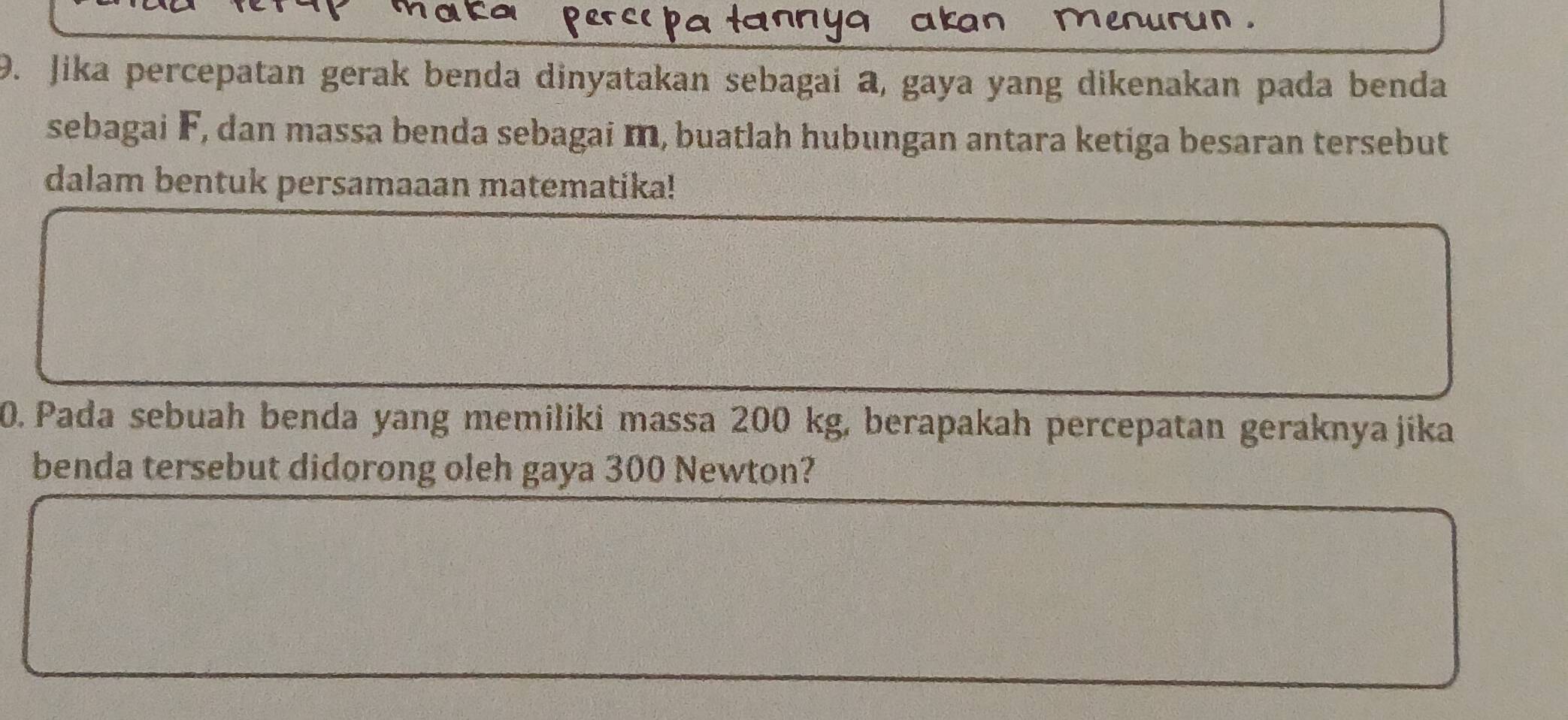 menurun . 
9. Jika percepatan gerak benda dinyatakan sebagai a, gaya yang dikenakan pada benda 
sebagai F, dan massa benda sebagai m, buatlah hubungan antara ketiga besaran tersebut 
dalam bentuk persamaaan matematika! 
0. Pada sebuah benda yang memiliki massa 200 kg, berapakah percepatan geraknyajika 
benda tersebut didorong oleh gaya 300 Newton?