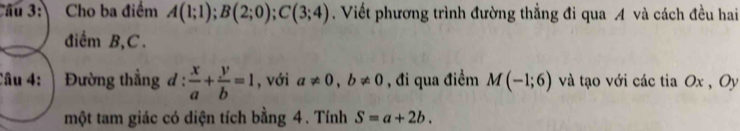 Ấu 3 Cho ba điểm A(1;1); B(2;0); C(3;4). Viết phương trình đường thẳng đi qua A và cách đều hai 
điểm B, C. 
Câu 4: | Đường thẳng đ :  x/a + y/b =1 , với a!= 0, b!= 0 , đi qua điểm M(-1;6) và tạo với các tia Ox , Oy 
một tam giác có diện tích bằng 4. Tính S=a+2b.