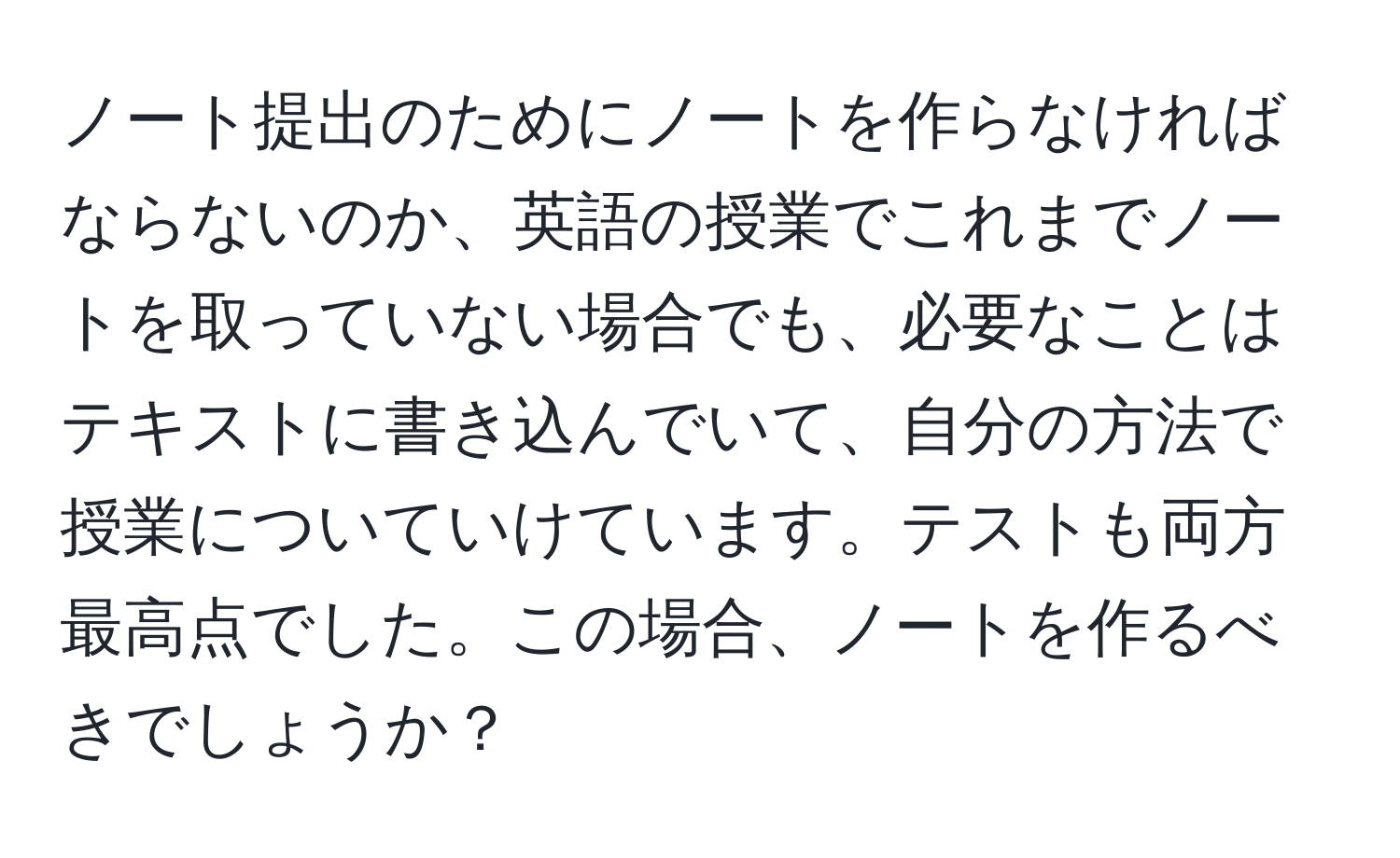 ノート提出のためにノートを作らなければならないのか、英語の授業でこれまでノートを取っていない場合でも、必要なことはテキストに書き込んでいて、自分の方法で授業についていけています。テストも両方最高点でした。この場合、ノートを作るべきでしょうか？