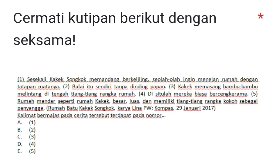 Cermati kutipan berikut dengan
*
seksama!
(1) Sešekali Kakek Songkok memandang berkeliling, seolah-olah ingin menelan rumah dengan
tatapan matanya. (2) Balai itu sendiri tanpa dinding papan. (3) Kakek memasang bambu-bambu
melintang di tengah tiang-tiang rangka rumah. (4) Di situlah mereka biasa bercengkerama. (5)
Rumah mandar seperti rumah Kakek, besar, luas, dan memiliki tiang-tiang rangka kokoh sebagai
penyangga. (Rumah Batu Kakek Songkok, karya Lina PW: Kompas, 29 Januari 2017)
Kalimat bermajas pada cerita tersebut terdapat pada nomor...
A. (1)
B. (2)
C. (3)
D. (4)
E. (5)