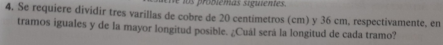 We los problemas siguientes. 
4. Se requiere dividir tres varillas de cobre de 20 centimetros (cm) y 36 cm, respectivamente, en 
tramos iguales y de la mayor longitud posible. ¿Cuál será la longitud de cada tramo?