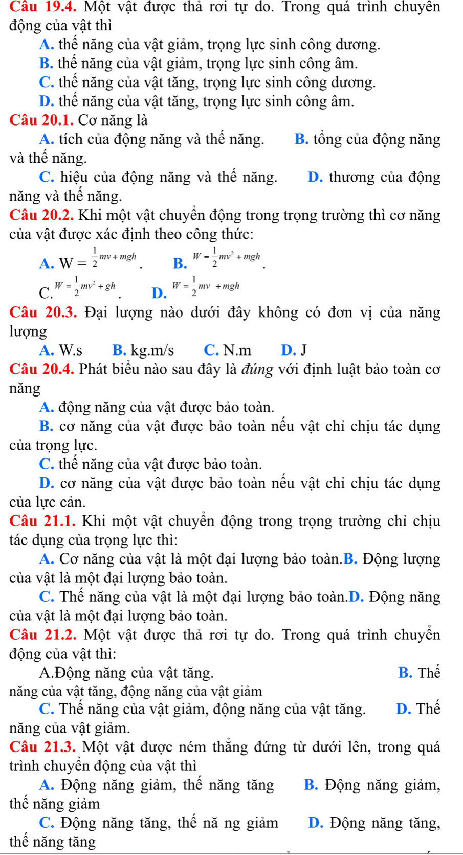 Một vật được thả rơi tự do. Trong quá trình chuyên
động của vật thì
A. thế năng của vật giảm, trọng lực sinh công dương.
B. thế năng của vật giảm, trọng lực sinh công âm.
C. thế năng của vật tăng, trọng lực sinh công dương.
D. thế năng của vật tăng, trọng lực sinh công âm.
Câu 20.1. Cơ năng là
A. tích của động năng và thế năng. B. tổng của động năng
và thế năng.
C. hiệu của động năng và thế năng. D. thương của động
năng và thế năng.
Câu 20.2. Khi một vật chuyển động trong trọng trường thì cơ năng
của vật được xác định theo công thức:
A. W= 1/2 mv+mgh. B. W= 1/2 mv^2+mgh.
C. W= 1/2 mv^2+gh W= 1/2 mv+mgh
D.
Câu 20.3. Đại lượng nào dưới đây không có đơn vị của năng
lượng
A. W.s B. kg.m/s C. N.m D. J
Câu 20.4. Phát biểu nào sau đây là đúng với định luật bảo toàn cơ
nǎng
A. động năng của vật được bảo toàn.
B. cơ năng của vật được bảo toàn nếu vật chỉ chịu tác dụng
của trọng lực.
C. thể năng của vật được bảo toàn.
D. cơ năng của vật được bảo toàn nếu vật chỉ chịu tác dụng
của lực cản.
Câu 21.1. Khi một vật chuyển động trong trọng trường chỉ chịu
tác dụng của trọng lực thì:
A. Cơ năng của vật là một đại lượng bảo toàn.B. Động lượng
của vật là một đại lượng bảo toàn.
C. Thế năng của vật là một đại lượng bảo toàn.D. Động năng
của vật là một đại lượng bảo toàn.
Câu 21.2. Một vật được thả rơi tự do. Trong quá trình chuyển
động của vật thì:
A.Động năng của vật tăng. B. Thế
năng của vật tăng, động năng của vật giảm
C. Thế năng của vật giảm, động năng của vật tăng. D. Thế
năng của vật giảm.
Câu 21.3. Một vật được ném thăng đứng từ dưới lên, trong quá
trình chuyền động của vật thì
A. Động năng giảm, thế năng tăng B. Động năng giảm,
thế năng giảm
C. Động năng tăng, thế nă ng giảm D. Động năng tăng,
thế năng tăng