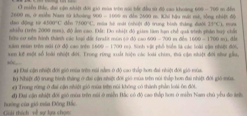 Ở miền Bắc, đai cận nhiệt đới gió mùa trên núi bắt đầu từ độ cao khoang 600-700m dến
2600 m, ở miền Nam từ khoảng 900=1000m đến 2600 m. Khí hậu mát mê, tông nhiệt độ
dao động từ 4500°C đến 7500°C 5 mùa hè mát (nhiệt độ trung bình tháng đưới 25°C) ，mifa
nhiều (trên 2000 mm), độ ẩm cao. Dất: Do nhiệt độ giám làm hạn chế quá trình phân huý chất
hữu cơ nền hình thành các loại đất feralit mùn (ở độ cao 600-700 m đến 1600-1700m). đấi
xám mùn trên núi (ở độ cao trên 1600-1700m). Sinh vật phố biến là các loài cận nhiệt đới.
xen kế một số loài nhiệt đới. Trong rừng xuất hiện các loài chim, thú cận nhiệt đới như gầu,
sôc,...
a) Dai cận nhiệt đới gió mùa trên núi nằm ở độ cao thấp hơn đai nhiệt đới gió mùa.
b) Nhiệt độ trung bình tháng ở đai cận nhiệt đới gió mùa trên núi thấp hơn đai nhiệt đới gió mùa.
e) Trong rừng ở đai cận nhiệt gió mùa trên núi không có thành phần loài ôn đới.
d) Đai cận nhiệt đới gió mùa trên núi ở miền Bắc có độ cao thấp hơn ở miền Nam chủ yếu do ảnh
hưởng của gió mùa Đông Bắc.
Giải thích về sự lựa chọn: