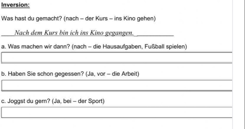 Inversion: 
Was hast du gemacht? (nach - der Kurs - ins Kino gehen) 
Nach dem Kurs bin ich ins Kino gegangen. 
a. Was machen wir dann? (nach - die Hausaufgaben, Fußball spielen) 
b. Haben Sie schon gegessen? (Ja, vor - die Arbeit) 
c. Joggst du gern? (Ja, bei - der Sport)