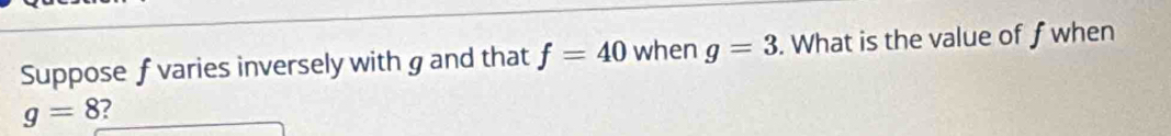 Suppose f varies inversely with g and that f=40 when g=3. What is the value of f when
g=8 ?