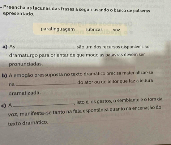 • Preencha as lacunas das frases a seguir usando o banco de palavras 
apresentado. 
paralinguagem rubricas voz 
a) As _são um dos recursos disponíveis ao 
dramaturgo para orientar de que modo as palavras devem ser 
pronunciadas. 
b) A emoção pressuposta no texto dramático precisa materializar-se 
na _do ator ou do leitor que faz a leitura 
dramatizada. 
c) A _, isto é, os gestos, o semblante e o tom da 
voz, manifesta-se tanto na fala espontânea quanto na encenação do 
texto dramático.