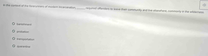 In the context of the forerunners of modern incarceration,_ required offenders to leave their community and live elsewhere, commonly in the wilderness.
banishment
probation
transportation
querantine