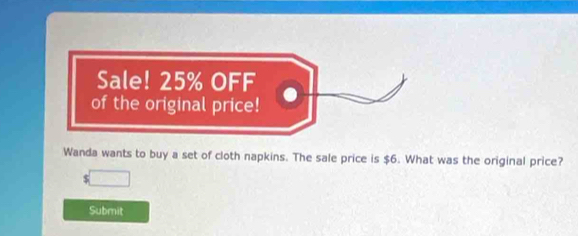 Sale! 25% OFF 
of the original price! 
Wanda wants to buy a set of cloth napkins. The sale price is $6. What was the original price? 
□ 
Submit