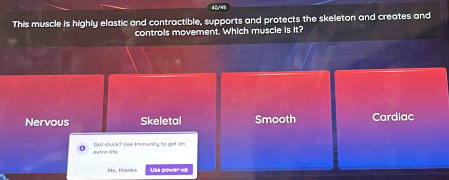 40/45
This muscle is highly elastic and contractible, supports and protects the skeleton and creates and
controls movement. Which muscle is it?
Nervous Skeletal Smooth Cardiac
Got stuck? Use Immunity to get an
extra-life
No, thanks Use power-up